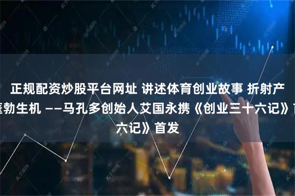 正规配资炒股平台网址 讲述体育创业故事 折射产业蓬勃生机 ——马孔多创始人艾国永携《创业三十六记》首发