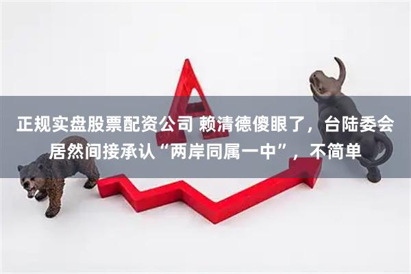 正规实盘股票配资公司 赖清德傻眼了,台陆委会居然间接承认“两岸同属一中”,不简单