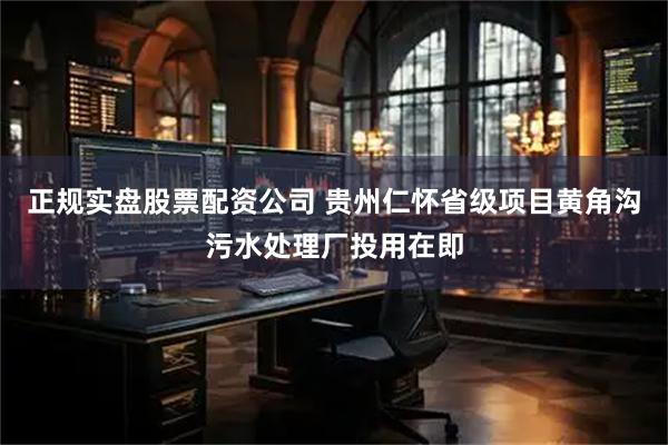 正规实盘股票配资公司 贵州仁怀省级项目黄角沟污水处理厂投用在即