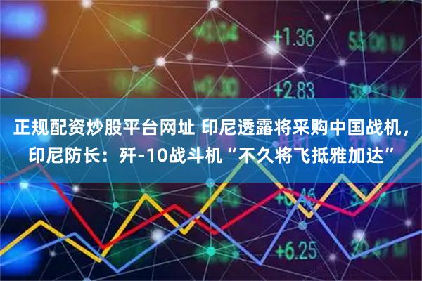正规配资炒股平台网址 印尼透露将采购中国战机,印尼防长:歼-10战斗机“不久将飞抵雅加达”