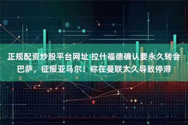 正规配资炒股平台网址 拉什福德确认要永久转会巴萨,征服亚马尔!称在曼联太久导致停滞