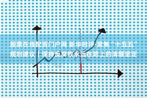 股票在线配资门户网 新华时评·聚焦“十五五”规划建议|保持反腐败永远在路上的清醒坚定