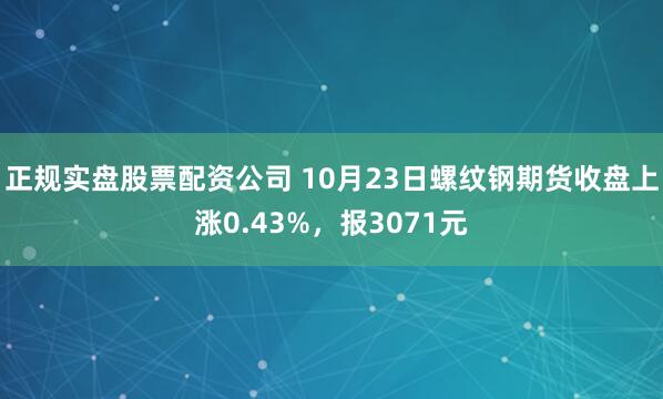 正规实盘股票配资公司 10月23日螺纹钢期货收盘上涨0.43%,报3071元