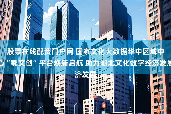 股票在线配资门户网 国家文化大数据华中区域中心“鄂文创”平台焕新启航 助力湖北文化数字经济发展