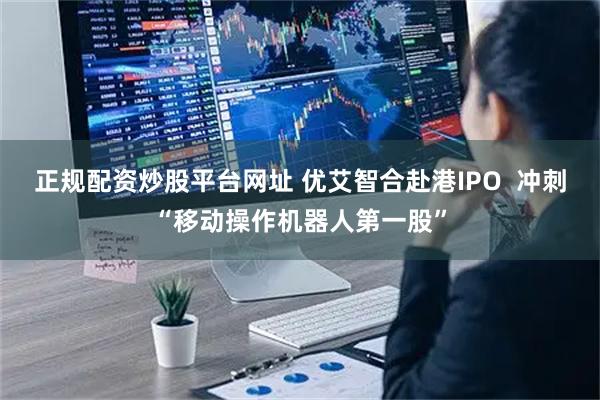正规配资炒股平台网址 优艾智合赴港IPO 冲刺“移动操作机器人第一股”