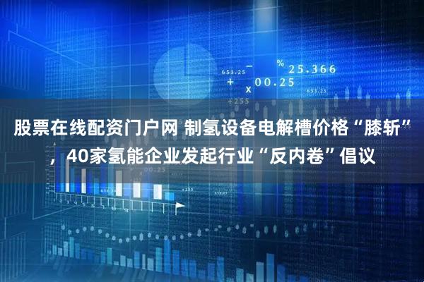 股票在线配资门户网 制氢设备电解槽价格“膝斩”,40家氢能企业发起行业“反内卷”倡议