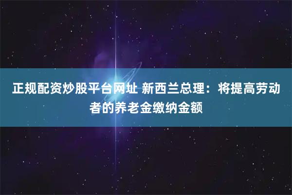 正规配资炒股平台网址 新西兰总理：将提高劳动者的养老金缴纳金额