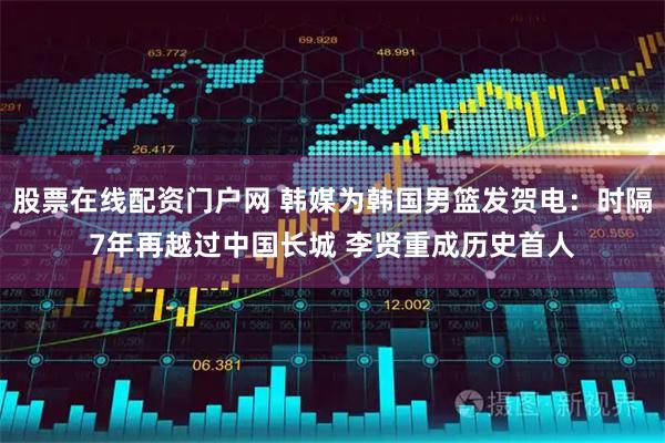 股票在线配资门户网 韩媒为韩国男篮发贺电:时隔7年再越过中国长城 李贤重成历史首人