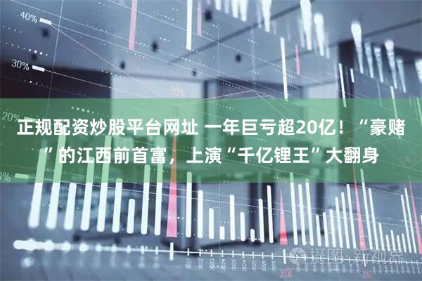 正规配资炒股平台网址 一年巨亏超20亿!“豪赌”的江西前首富,上演“千亿锂王”大翻身