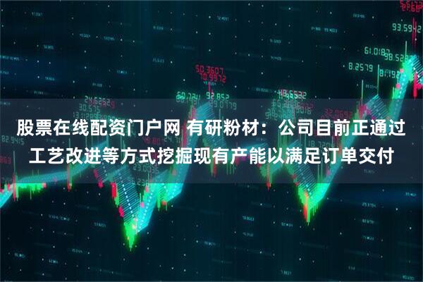 股票在线配资门户网 有研粉材：公司目前正通过工艺改进等方式挖掘现有产能以满足订单交付