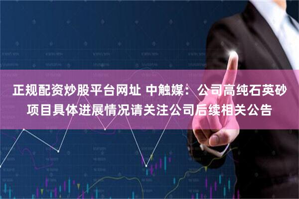 正规配资炒股平台网址 中触媒：公司高纯石英砂项目具体进展情况请关注公司后续相关公告