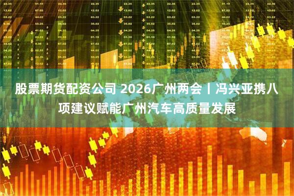 股票期货配资公司 2026广州两会丨冯兴亚携八项建议赋能广州汽车高质量发展