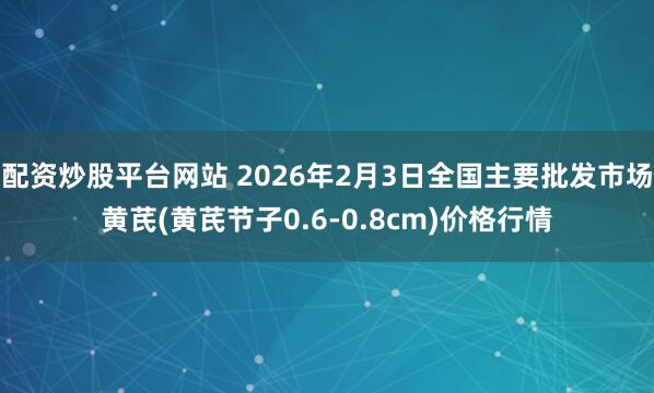 配资炒股平台网站 2026年2月3日全国主要批发市场黄芪(黄芪节子0.6-0.8cm)价格行情