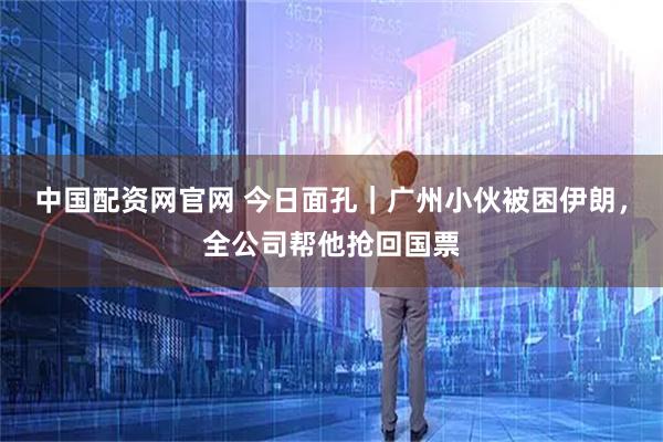 中国配资网官网 今日面孔｜广州小伙被困伊朗，全公司帮他抢回国票