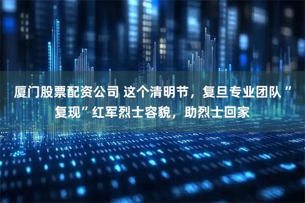 厦门股票配资公司 这个清明节，复旦专业团队“复现”红军烈士容貌，助烈士回家