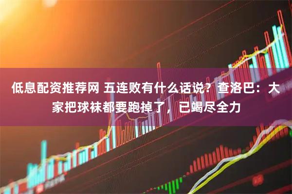 低息配资推荐网 五连败有什么话说？查洛巴：大家把球袜都要跑掉了，已竭尽全力