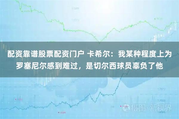 配资靠谱股票配资门户 卡希尔：我某种程度上为罗塞尼尔感到难过，是切尔西球员辜负了他