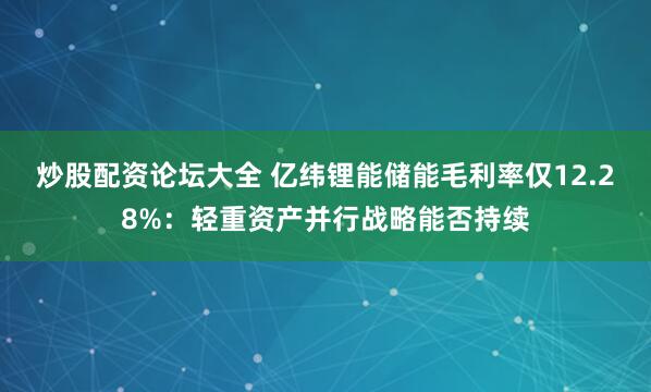 炒股配资论坛大全 亿纬锂能储能毛利率仅12.28%：轻重资产并行战略能否持续