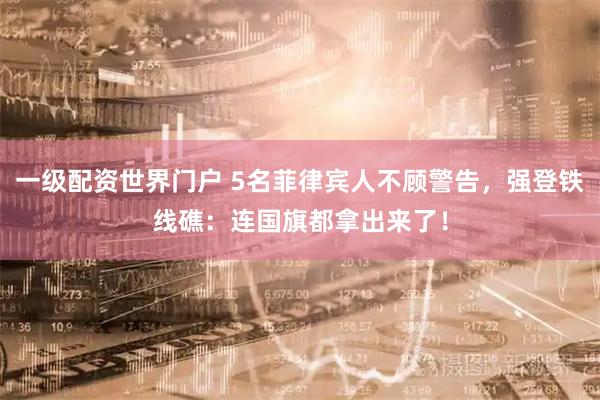 一级配资世界门户 5名菲律宾人不顾警告，强登铁线礁：连国旗都拿出来了！