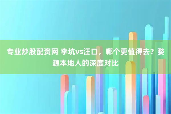 专业炒股配资网 李坑vs汪口，哪个更值得去？婺源本地人的深度对比