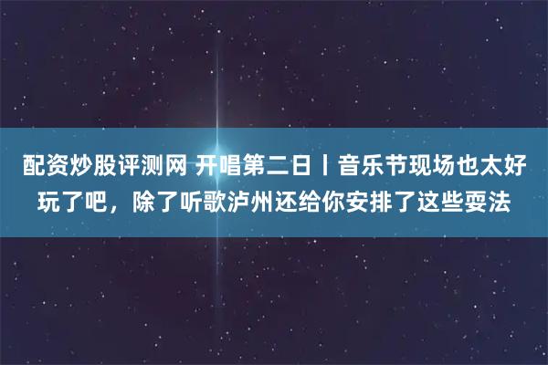 配资炒股评测网 开唱第二日丨音乐节现场也太好玩了吧，除了听歌泸州还给你安排了这些耍法