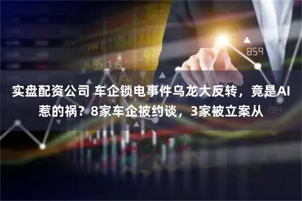 实盘配资公司 车企锁电事件乌龙大反转，竟是AI惹的祸？8家车企被约谈，3家被立案从