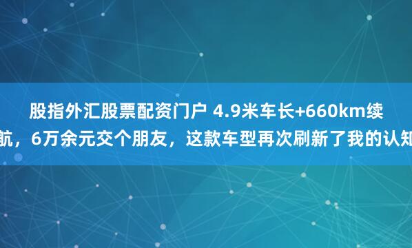 股指外汇股票配资门户 4.9米车长+660km续航，6万余元交个朋友，这款车型再次刷新了我的认知