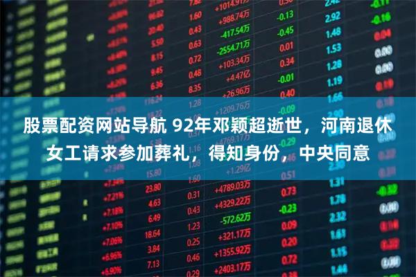 股票配资网站导航 92年邓颖超逝世，河南退休女工请求参加葬礼，得知身份，中央同意