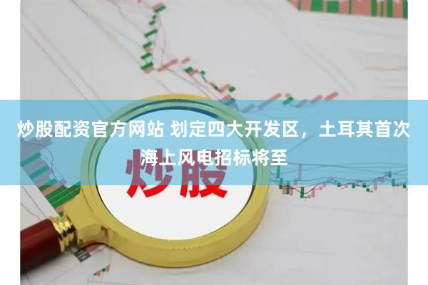 炒股配资官方网站 划定四大开发区，土耳其首次海上风电招标将至