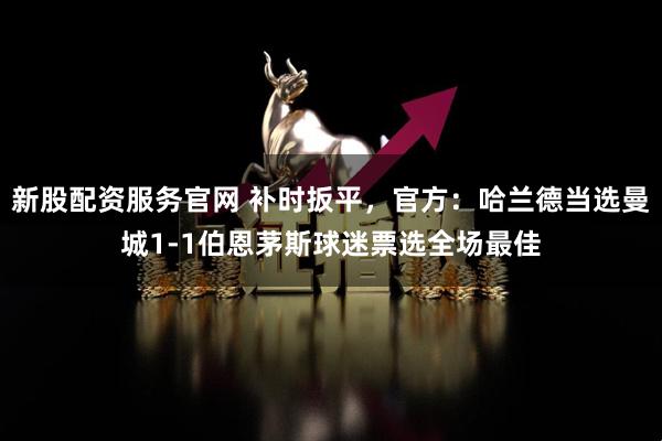 新股配资服务官网 补时扳平，官方：哈兰德当选曼城1-1伯恩茅斯球迷票选全场最佳