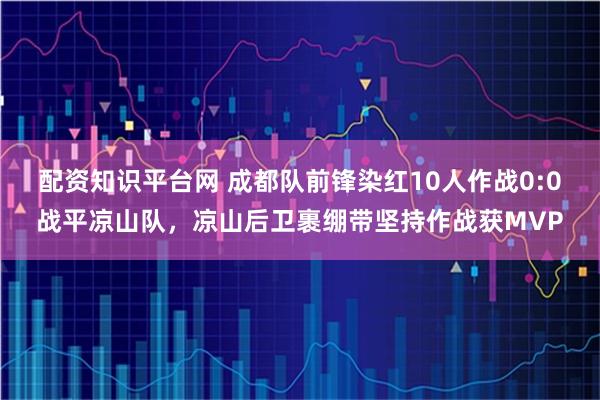 配资知识平台网 成都队前锋染红10人作战0:0战平凉山队，凉山后卫裹绷带坚持作战获MVP