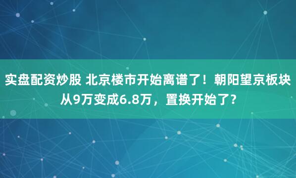 实盘配资炒股 北京楼市开始离谱了！朝阳望京板块从9万变成6.8万，置换开始了？