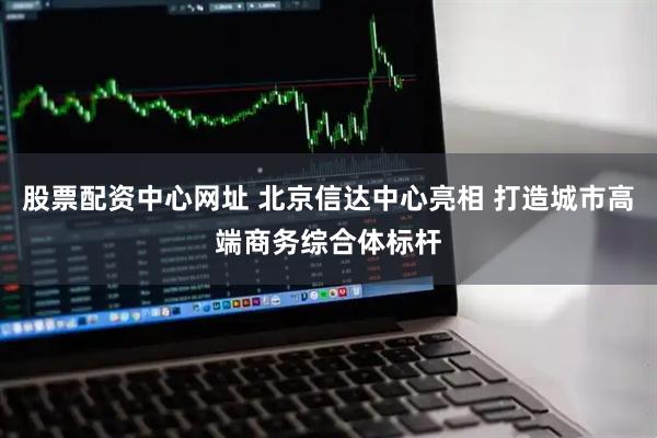股票配资中心网址 北京信达中心亮相 打造城市高端商务综合体标杆