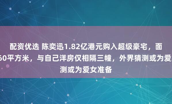 配资优选 陈奕迅1.82亿港元购入超级豪宅，面积超260平方米，与自己洋房仅相隔三幢，外界猜测或为爱女准备