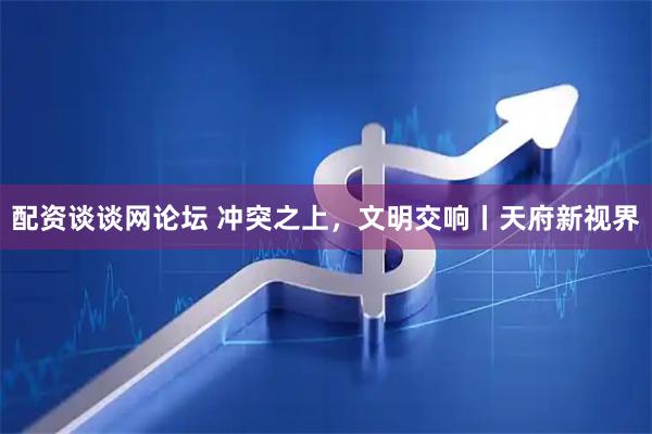 配资谈谈网论坛 冲突之上，文明交响丨天府新视界