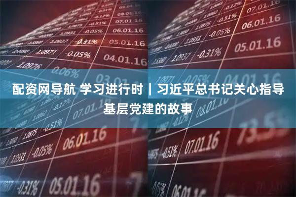 配资网导航 学习进行时｜习近平总书记关心指导基层党建的故事