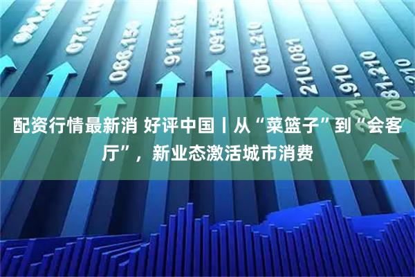 配资行情最新消 好评中国丨从“菜篮子”到“会客厅”，新业态激活城市消费