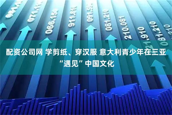 配资公司网 学剪纸、穿汉服 意大利青少年在三亚“遇见”中国文化