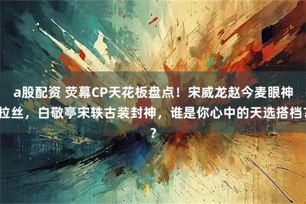 a股配资 荧幕CP天花板盘点！宋威龙赵今麦眼神拉丝，白敬亭宋轶古装封神，谁是你心中的天选搭档？