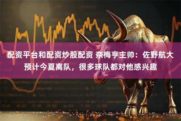 配资平台和配资炒股配资 奈梅亨主帅：佐野航大预计今夏离队，很多球队都对他感兴趣