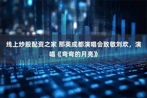 线上炒股配资之家 那英成都演唱会致敬刘欢，演唱《弯弯的月亮》
