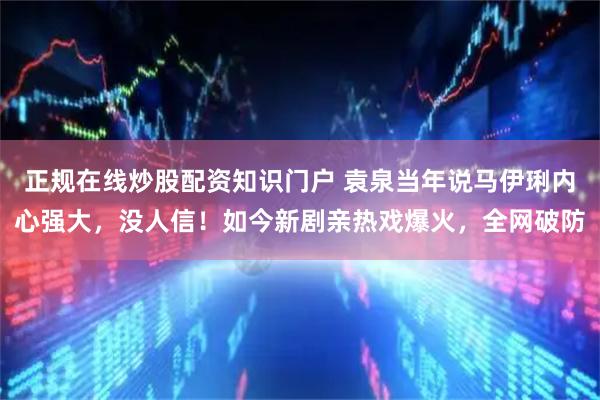 正规在线炒股配资知识门户 袁泉当年说马伊琍内心强大,没人信!如今新剧亲热戏爆火,全网破防