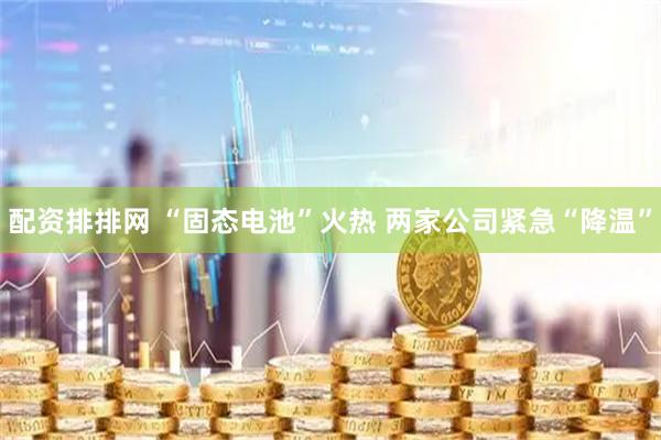 配资排排网 “固态电池”火热 两家公司紧急“降温”