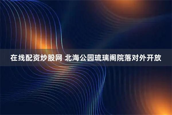 在线配资炒股网 北海公园琉璃阁院落对外开放