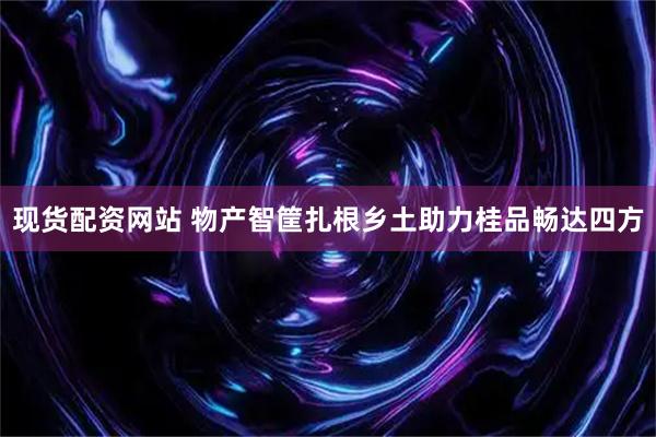 现货配资网站 物产智筐扎根乡土助力桂品畅达四方